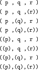 \begin{matrix}
\texttt{(~p~,~q~,~r~)}
\\[4pt]
\texttt{(~p~,~q~,(r))}
\\[4pt]
\texttt{(~p~,(q),~r~)}
\\[4pt]
\texttt{(~p~,(q),(r))}
\\[4pt]
\texttt{((p),~q~,~r~)}
\\[4pt]
\texttt{((p),~q~,(r))}
\\[4pt]
\texttt{((p),(q),~r~)}
\\[4pt]
\texttt{((p),(q),(r))}
\end{matrix}