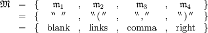 \begin{array}{lccccccccccc}
\mathfrak{M}
& = &
\{ &
\mathfrak{m}_1 & , &
\mathfrak{m}_2 & , &
\mathfrak{m}_3 & , &
\mathfrak{m}_4 &
\} \\
& = &
\{ &
^{\backprime\backprime} \, \operatorname{~} \, ^{\prime\prime} & , &
^{\backprime\backprime} \, \operatorname{(} \, ^{\prime\prime} & , &
^{\backprime\backprime} \, \operatorname{,} \, ^{\prime\prime} & , &
^{\backprime\backprime} \, \operatorname{)} \, ^{\prime\prime} &
\} \\
& = &
\{ &
\operatorname{blank} & , &
\operatorname{links} & , &
\operatorname{comma} & , &
\operatorname{right} &
\} \\
\end{array}