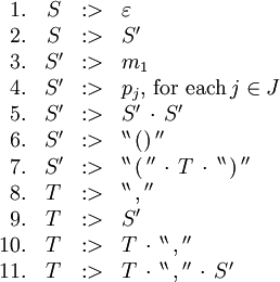 \begin{array}{rcll}
1.
& S
& :>
& \varepsilon
\\
2.
& S
& :>
& S'
\\
3.
& S'
& :>
& m_1
\\
4.
& S'
& :>
& p_j, \, \text{for each} \, j \in J
\\
5.
& S'
& :>
& S' \, \cdot \, S'
\\
6.
& S'
& :>
& ^{\backprime\backprime} \, \operatorname{()} \, ^{\prime\prime}
\\
7.
& S'
& :>
& ^{\backprime\backprime} \, \operatorname{(} \, ^{\prime\prime} \, \cdot \, T \, \cdot \, ^{\backprime\backprime} \, \operatorname{)} \, ^{\prime\prime}
\\
8.
& T
& :>
& ^{\backprime\backprime} \, \operatorname{,} \, ^{\prime\prime}
\\
9.
& T
& :>
& S'
\\
10.
& T
& :>
& T \, \cdot \, ^{\backprime\backprime} \, \operatorname{,} \, ^{\prime\prime}
\\
11.
& T
& :>
& T \, \cdot \, ^{\backprime\backprime} \, \operatorname{,} \, ^{\prime\prime} \, \cdot \, S'
\\
\end{array}