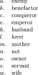 \begin{array}{ll} \mathit{a}. & \text{enemy} \\ \mathit{b}. & \text{benefactor} \\ \mathit{c}. & \text{conqueror} \\ \mathit{e}. & \text{emperor} \\ \mathit{h}. & \text{husband} \\ \mathit{l}. & \text{lover} \\ \mathit{m}. & \text{mother} \\ \mathit{n}. & \text{not} \\ \mathit{o}. & \text{owner} \\ \mathit{s}. & \text{servant} \\ \mathit{w}. & \text{wife} \end{array}
