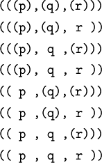 \begin{matrix}
\texttt{(((p),(q),(r)))}
\\[4pt]
\texttt{(((p),(q),~r~))}
\\[4pt]
\texttt{(((p),~q~,(r)))}
\\[4pt]
\texttt{(((p),~q~,~r~))}
\\[4pt]
\texttt{((~p~,(q),(r)))}
\\[4pt]
\texttt{((~p~,(q),~r~))}
\\[4pt]
\texttt{((~p~,~q~,(r)))}
\\[4pt]
\texttt{((~p~,~q~,~r~))}
\end{matrix}
