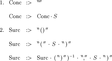 \begin{array}{llll}
1.
& \operatorname{Conc}
& :>
& ^{\backprime\backprime\prime\prime}
\\ \\
& \operatorname{Conc}
& :>
& \operatorname{Conc} \cdot S
\\ \\
2.
& \operatorname{Surc}
& :>
& ^{\backprime\backprime} \, \operatorname{()} \, ^{\prime\prime}
\\ \\
& \operatorname{Surc}
& :>
& ^{\backprime\backprime} \, \operatorname{(} \, ^{\prime\prime} \, \cdot \, S \, \cdot \, ^{\backprime\backprime} \, \operatorname{)} \, ^{\prime\prime}
\\ \\
& \operatorname{Surc}
& :>
& \operatorname{Surc} \, \cdot \, ( \, ^{\backprime\backprime} \, \operatorname{)} \, ^{\prime\prime} \, )^{-1} \, \cdot \, ^{\backprime\backprime} \operatorname{,} ^{\prime\prime} \, \cdot \, S \, \cdot \, ^{\backprime\backprime} \, \operatorname{)} \, ^{\prime\prime}
\end{array}