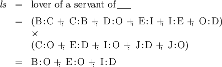 \begin{array}{lll} \mathit{l}\mathit{s} & = & \text{lover of a servant of}\, \underline{~~~~} \\[6pt] & = & (\mathrm{B}\!:\!\mathrm{C} ~+\!\!,~ \mathrm{C}\!:\!\mathrm{B} ~+\!\!,~ \mathrm{D}\!:\!\mathrm{O} ~+\!\!,~ \mathrm{E}\!:\!\mathrm{I} ~+\!\!,~ \mathrm{I}\!:\!\mathrm{E} ~+\!\!,~ \mathrm{O}\!:\!\mathrm{D}) \\ & & \times \\ & & (\mathrm{C}\!:\!\mathrm{O} ~+\!\!,~ \mathrm{E}\!:\!\mathrm{D} ~+\!\!,~ \mathrm{I}\!:\!\mathrm{O} ~+\!\!,~ \mathrm{J}\!:\!\mathrm{D} ~+\!\!,~ \mathrm{J}\!:\!\mathrm{O}) \\[6pt] & = & \mathrm{B}\!:\!\mathrm{O} ~+\!\!,~ \mathrm{E}\!:\!\mathrm{O} ~+\!\!,~ \mathrm{I}\!:\!\mathrm{D} \end{array}