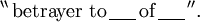 ^{\backprime\backprime}\, \text{betrayer to}\, \underline{~~~~}\, \text{of}\, \underline{~~~~}\, ^{\prime\prime}.