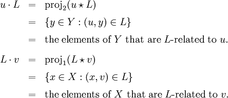 \begin{array}{lll} u \cdot L & = & \operatorname{proj}_2 (u \star L) \\[6pt] & = & \{ y \in Y&nbsp;: (u, y) \in L \} \\[6pt] & = & \text{the elements of}~ Y ~\text{that are}~ L\text{-related to}~ u. \\[9pt] L \cdot v & = & \operatorname{proj}_1 (L \star v) \\[6pt] & = & \{ x \in X&nbsp;: (x, v) \in L \} \\[6pt] & = & \text{the elements of}~ X ~\text{that are}~ L\text{-related to}~ v. \end{array}