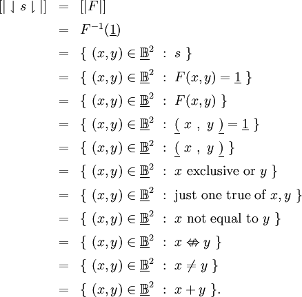 \begin{array}{lll}
[| \downharpoonleft s \downharpoonright |]
& = & [| F |]
\\[6pt]
& = & F^{-1} (\underline{1})
\\[6pt]
& = & \{~ (x, y) \in \underline\mathbb{B}^2 ~:~ s ~\}
\\[6pt]
& = & \{~ (x, y) \in \underline\mathbb{B}^2 ~:~ F(x, y) = \underline{1} ~\}
\\[6pt]
& = & \{~ (x, y) \in \underline\mathbb{B}^2 ~:~ F(x, y) ~\}
\\[6pt]
& = & \{~ (x, y) \in \underline\mathbb{B}^2 ~:~ \underline{(}~x~,~y~\underline{)} = \underline{1} ~\}
\\[6pt]
& = & \{~ (x, y) \in \underline\mathbb{B}^2 ~:~ \underline{(}~x~,~y~\underline{)} ~\}
\\[6pt]
& = & \{~ (x, y) \in \underline\mathbb{B}^2 ~:~ x ~\operatorname{exclusive~or}~ y ~\}
\\[6pt]
& = & \{~ (x, y) \in \underline\mathbb{B}^2 ~:~ \operatorname{just~one~true~of}~ x, y ~\}
\\[6pt]
& = & \{~ (x, y) \in \underline\mathbb{B}^2 ~:~ x ~\operatorname{not~equal~to}~ y ~\}
\\[6pt]
& = & \{~ (x, y) \in \underline\mathbb{B}^2 ~:~ x \nLeftrightarrow y ~\}
\\[6pt]
& = & \{~ (x, y) \in \underline\mathbb{B}^2 ~:~ x \neq y ~\}
\\[6pt]
& = & \{~ (x, y) \in \underline\mathbb{B}^2 ~:~ x + y ~\}.
\end{array}