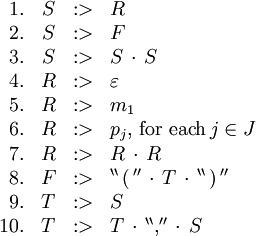 \begin{array}{rcll}
1.
& S
& :>
& R
\\
2.
& S
& :>
& F
\\
3.
& S
& :>
& S \, \cdot \, S
\\
4.
& R
& :>
& \varepsilon
\\
5.
& R
& :>
& m_1
\\
6.
& R
& :>
& p_j, \, \text{for each} \, j \in J
\\
7.
& R
& :>
& R \, \cdot \, R
\\
8.
& F
& :>
& ^{\backprime\backprime} \, \operatorname{(} \, ^{\prime\prime} \, \cdot \, T \, \cdot \, ^{\backprime\backprime} \, \operatorname{)} \, ^{\prime\prime}
\\
9.
& T
& :>
& S
\\
10.
& T
& :>
& T \, \cdot \, ^{\backprime\backprime} \operatorname{,} ^{\prime\prime} \, \cdot \, S
\\
\end{array}