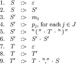 \begin{array}{rcll}
1.
& S
& :>
& \varepsilon
\\
2.
& S
& :>
& S'
\\
3.
& S'
& :>
& m_1
\\
4.
& S'
& :>
& p_j, \, \text{for each} \, j \in J
\\
5.
& S'
& :>
& ^{\backprime\backprime} \, \operatorname{(} \, ^{\prime\prime} \, \cdot \, T \, \cdot \, ^{\backprime\backprime} \, \operatorname{)} \, ^{\prime\prime}
\\
6.
& S'
& :>
& S' \, \cdot \, S'
\\
7.
& T
& :>
& \varepsilon
\\
8.
& T
& :>
& T'
\\
9.
& T'
& :>
& T \, \cdot \, ^{\backprime\backprime} \operatorname{,} ^{\prime\prime} \, \cdot \, S
\\
\end{array}