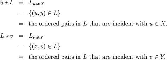 \begin{array}{lll} u \star L & = & L_{u \,\text{at}\, X} \\[6pt] & = & \{ (u, y) \in L \} \\[6pt] & = & \text{the ordered pairs in}~ L ~\text{that are incident with}~ u \in X. \\[9pt] L \star v & = & L_{v \,\text{at}\, Y} \\[6pt] & = & \{ (x, v) \in L \} \\[6pt] & = & \text{the ordered pairs in}~ L ~\text{that are incident with}~ v \in Y. \end{array}