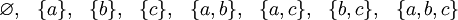 \begin{matrix} \varnothing, & \{ a \}, & \{ b \}, & \{ c \}, & \{ a, b \}, & \{ a, c \}, & \{ b, c \}, & \{ a, b, c \} \end{matrix}