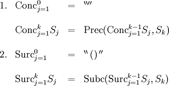 \begin{array}{llll}
1.
& \operatorname{Conc}_{j=1}^0
& =
& ^{\backprime\backprime\prime\prime}
\\ \\
& \operatorname{Conc}_{j=1}^k S_j
& =
& \operatorname{Prec} (\operatorname{Conc}_{j=1}^{k-1} S_j, S_k)
\\ \\
2.
& \operatorname{Surc}_{j=1}^0
& =
& ^{\backprime\backprime} \, \operatorname{()} \, ^{\prime\prime}
\\ \\
& \operatorname{Surc}_{j=1}^k S_j
& =
& \operatorname{Subc} (\operatorname{Surc}_{j=1}^{k-1} S_j, S_k)
\\ \\
\end{array}