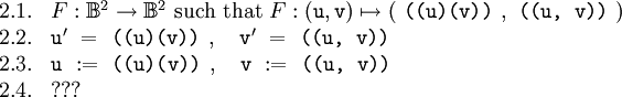 \begin{array}{ll} 2.1. & F&nbsp;: \mathbb{B}^2 \to \mathbb{B}^2 ~\text{such that}~ F&nbsp;: (\texttt{u}, \texttt{v}) \mapsto ( ~\texttt{((u)(v))}~ , ~\texttt{((u,~v))}~ ) \\ 2.2. & \texttt{u}' ~=~ \texttt{((u)(v))}~, \quad \texttt{v}' ~=~ \texttt{((u,~v))} \\ 2.3. & \texttt{u} ~:=~ \texttt{((u)(v))}~, \quad \texttt{v} ~:=~ \texttt{((u,~v))} \\ 2.4. &&nbsp;??? \end{array}