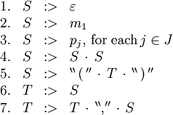 \begin{array}{rcll}
1.
& S
& :>
& \varepsilon
\\
2.
& S
& :>
& m_1
\\
3.
& S
& :>
& p_j, \, \text{for each} \, j \in J
\\
4.
& S
& :>
& S \, \cdot \, S
\\
5.
& S
& :>
& ^{\backprime\backprime} \, \operatorname{(} \, ^{\prime\prime} \, \cdot \, T \, \cdot \, ^{\backprime\backprime} \, \operatorname{)} \, ^{\prime\prime}
\\
6.
& T
& :>
& S
\\
7.
& T
& :>
& T \, \cdot \, ^{\backprime\backprime} \operatorname{,} ^{\prime\prime} \, \cdot \, S
\\
\end{array}