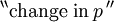 {}^{\backprime\backprime} \text{change in}\, p \, {}^{\prime\prime}